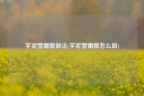 芋泥雪媚娘做法(芋泥雪媚娘怎么做)