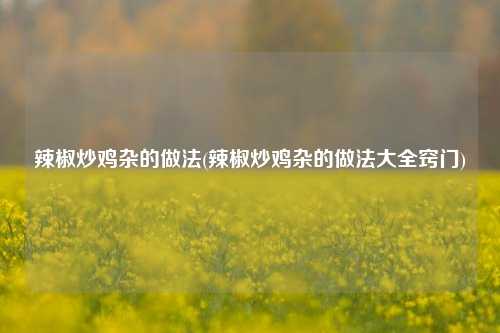 辣椒炒鸡杂的做法(辣椒炒鸡杂的做法大全窍门)